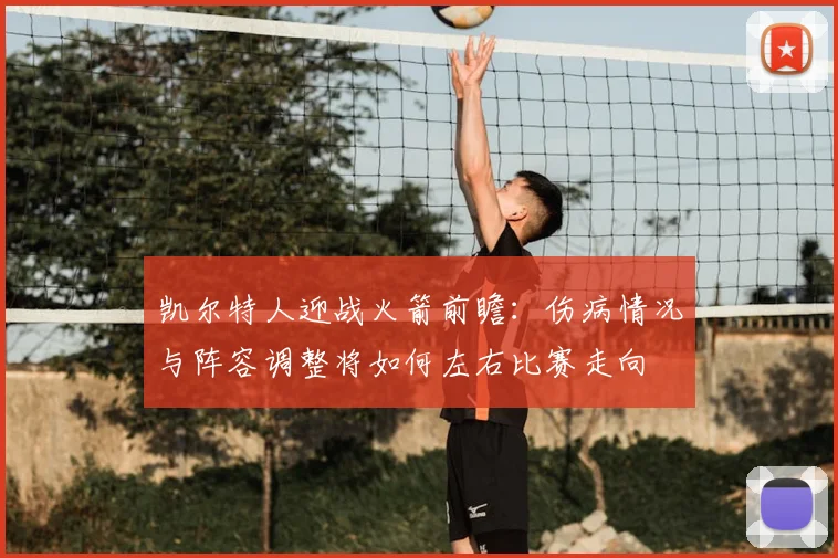 凯尔特人迎战火箭前瞻：伤病情况与阵容调整将如何左右比赛走向