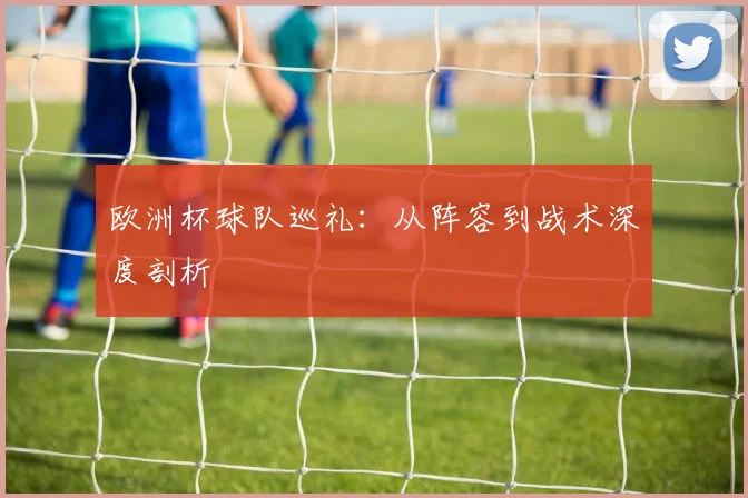欧洲杯球队巡礼:从阵容到战术深度剖析