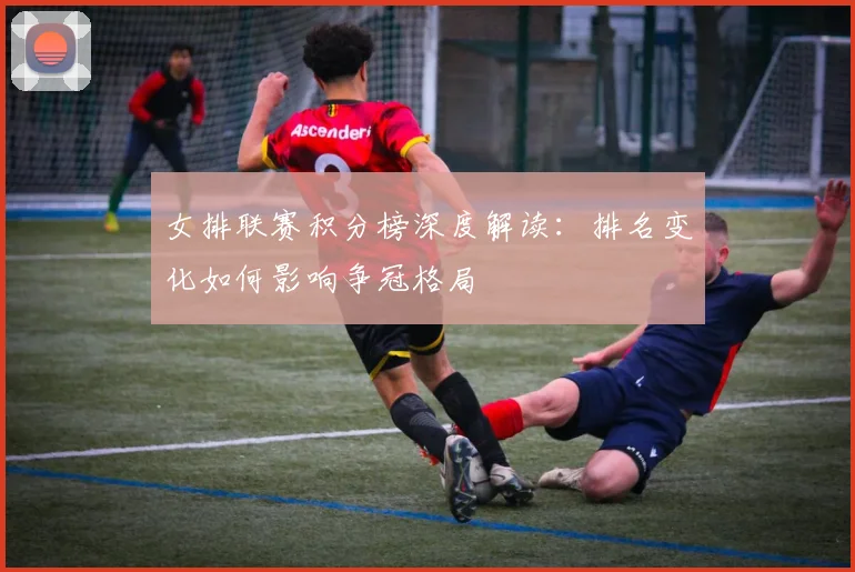 女排联赛积分榜深度解读:排名变化如何影响争冠格局