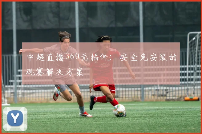 中超直播360无插件：安全免安装的观赛解决方案