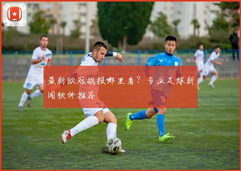 最新欧冠战报哪里看？专业足球新闻软件推荐