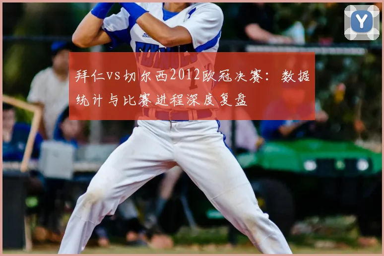 拜仁vs切尔西2012欧冠决赛：数据统计与比赛进程深度复盘