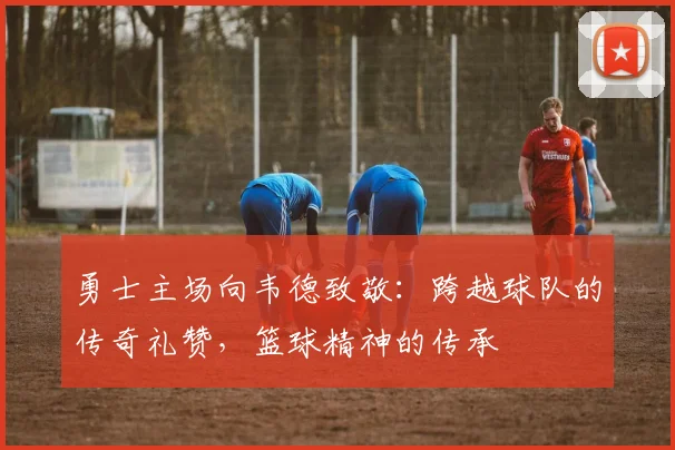 勇士主场向韦德致敬：跨越球队的传奇礼赞，篮球精神的传承