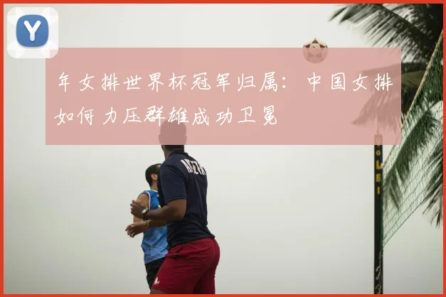 年女排世界杯冠军归属:中国女排如何力压群雄成功卫冕