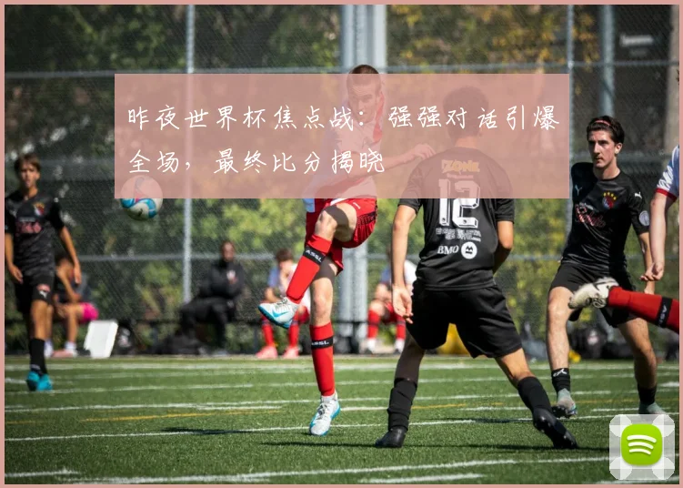 昨夜世界杯焦点战：强强对话引爆全场，最终比分揭晓