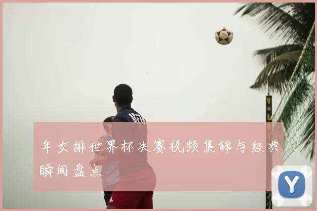 年女排世界杯决赛视频集锦与经典瞬间盘点