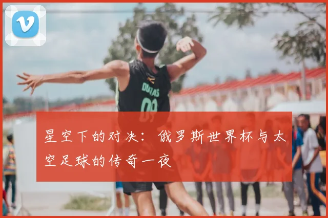星空下的对决：俄罗斯世界杯与太空足球的传奇一夜