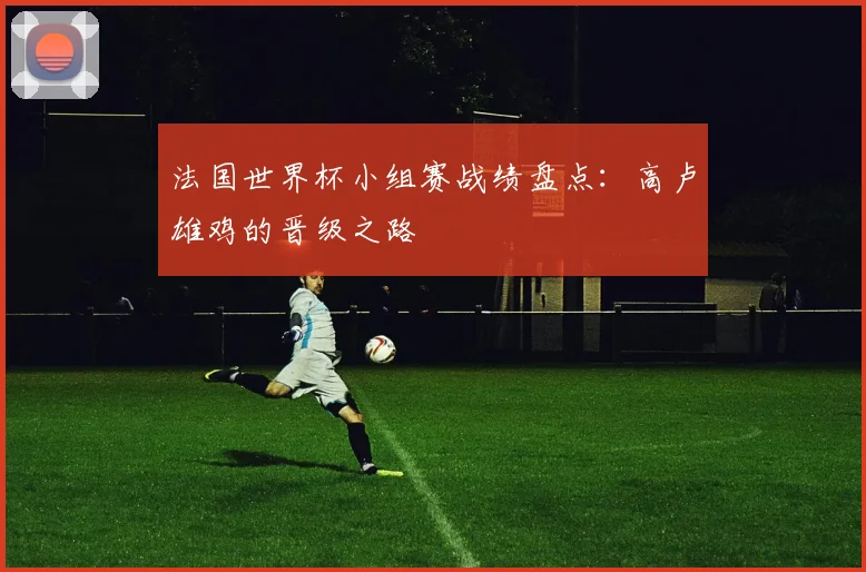 法国世界杯小组赛战绩盘点:高卢雄鸡的晋级之路