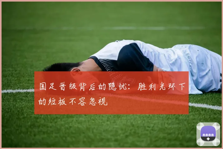 国足晋级背后的隐忧：胜利光环下的短板不容忽视