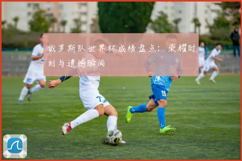 俄罗斯队世界杯成绩盘点：荣耀时刻与遗憾瞬间