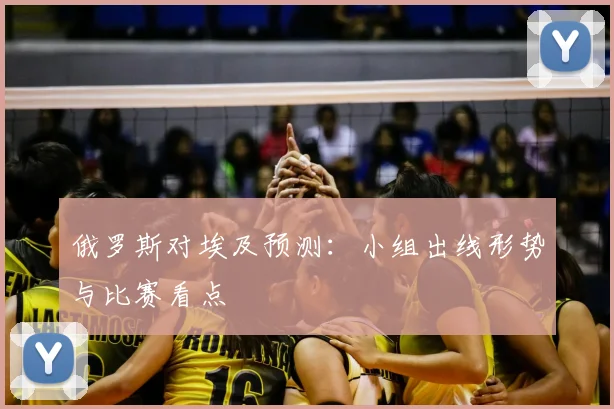 俄罗斯对埃及预测：小组出线形势与比赛看点
