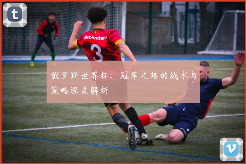 俄罗斯世界杯：冠军之路的战术与策略深度解析