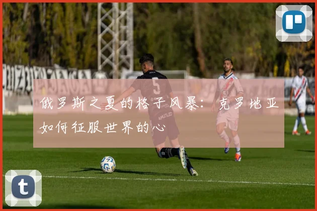 俄罗斯之夏的格子风暴：克罗地亚如何征服世界的心