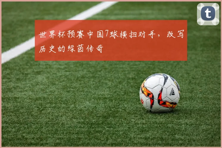 世界杯预赛中国7球横扫对手，改写历史的绿茵传奇