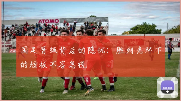 国足晋级背后的隐忧：胜利光环下的短板不容忽视